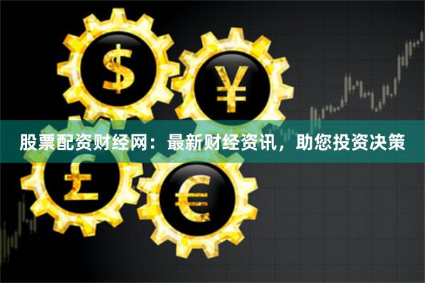 股票配资财经网：最新财经资讯，助您投资决策