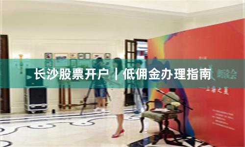 长沙股票开户｜低佣金办理指南