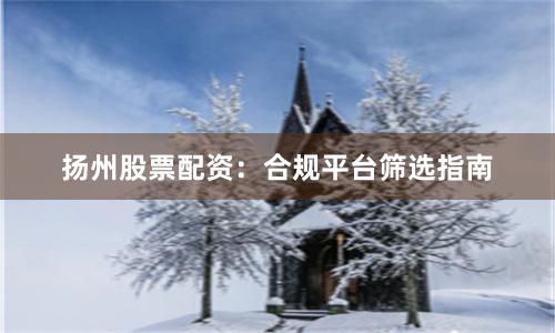 扬州股票配资：合规平台筛选指南