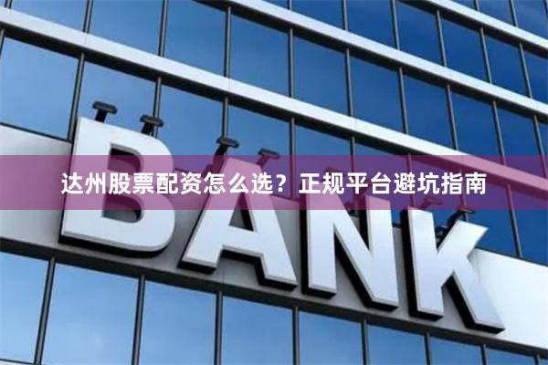 达州股票配资怎么选？正规平台避坑指南